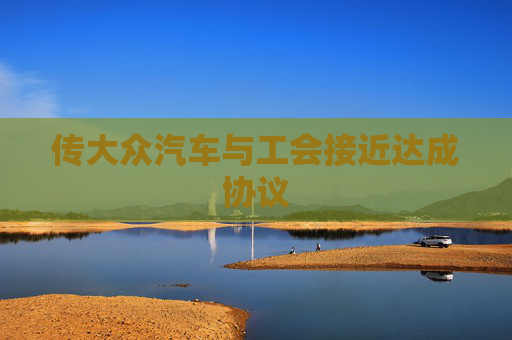 传大众汽车与工会接近达成协议