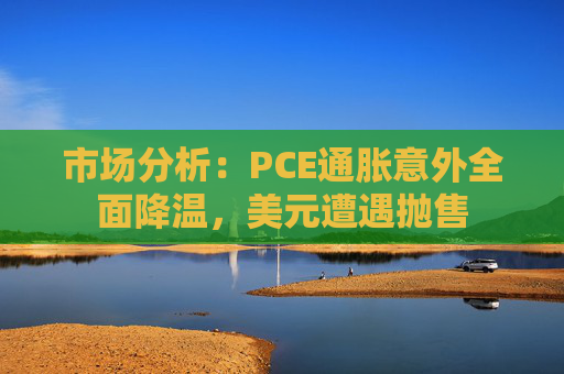 市场分析：PCE通胀意外全面降温，美元遭遇抛售