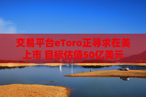 交易平台eToro正寻求在美上市 目标估值50亿美元