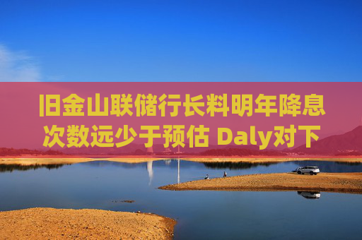 旧金山联储行长料明年降息次数远少于预估 Daly对下调两次“非常安心”