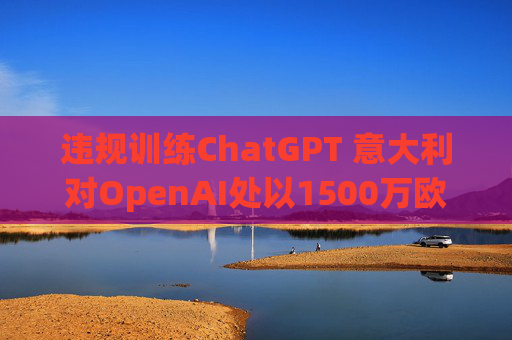 违规训练ChatGPT 意大利对OpenAI处以1500万欧元罚款