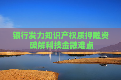 银行发力知识产权质押融资 破解科技金融难点