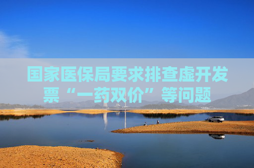 国家医保局要求排查虚开发票“一药双价”等问题