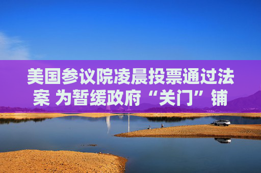 美国参议院凌晨投票通过法案 为暂缓政府“关门”铺路