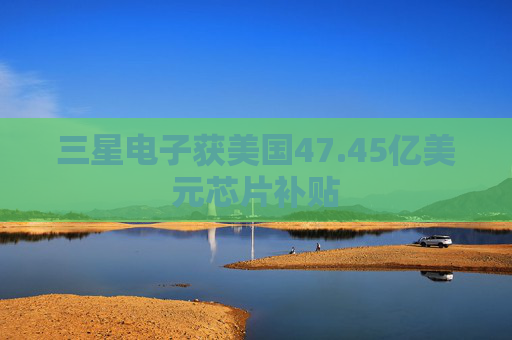 三星电子获美国47.45亿美元芯片补贴