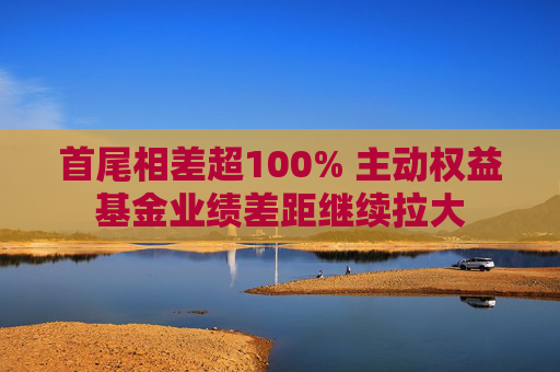 首尾相差超100% 主动权益基金业绩差距继续拉大