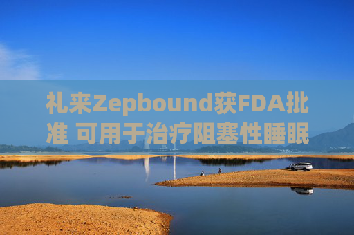 礼来Zepbound获FDA批准 可用于治疗阻塞性睡眠呼吸暂停