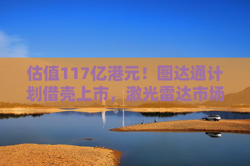 估值117亿港元！图达通计划借壳上市，激光雷达市场“战火再起”？
