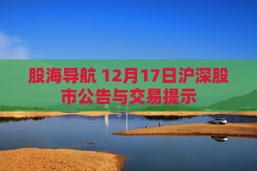 股海导航 12月17日沪深股市公告与交易提示