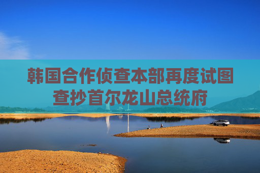 韩国合作侦查本部再度试图查抄首尔龙山总统府