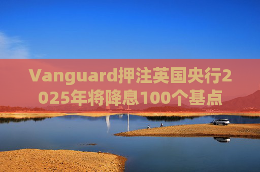 Vanguard押注英国央行2025年将降息100个基点