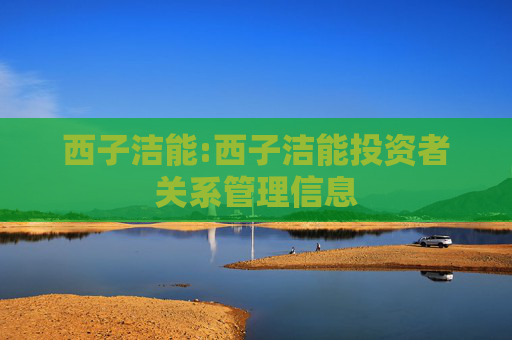 西子洁能:西子洁能投资者关系管理信息