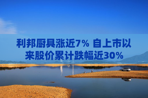 利邦厨具涨近7% 自上市以来股价累计跌幅近30%