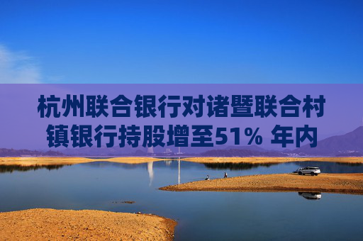 杭州联合银行对诸暨联合村镇银行持股增至51% 年内已增持7家村镇银行