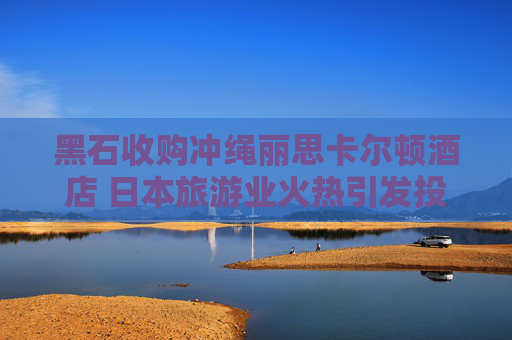 黑石收购冲绳丽思卡尔顿酒店 日本旅游业火热引发投资兴趣
