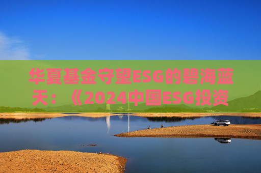 华夏基金守望ESG的碧海蓝天：《2024中国ESG投资发展创新白皮书》正式发布
