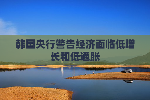 韩国央行警告经济面临低增长和低通胀