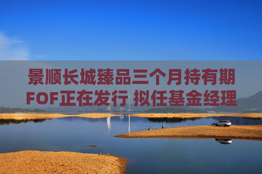 景顺长城臻品三个月持有期FOF正在发行 拟任基金经理江虹对话宝藏基金经理