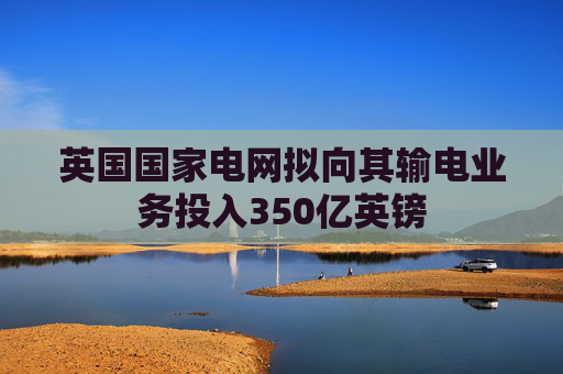 英国国家电网拟向其输电业务投入350亿英镑