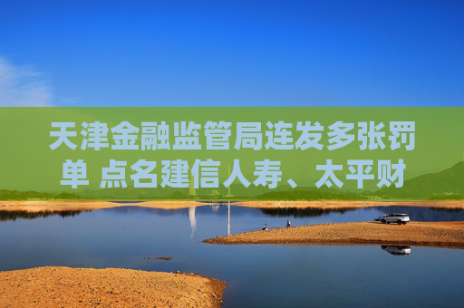 天津金融监管局连发多张罚单 点名建信人寿、太平财险、紫金财险等