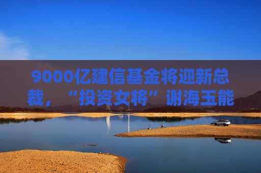 9000亿建信基金将迎新总裁，“投资女将”谢海玉能否解权益困局？