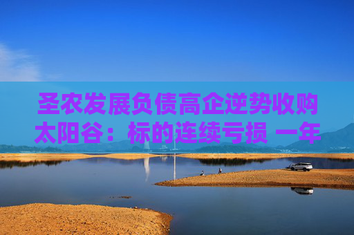 圣农发展负债高企逆势收购太阳谷：标的连续亏损 一年时间估值增长近3倍