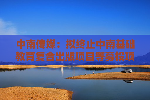 中南传媒：拟终止中南基础教育复合出版项目等募投项目