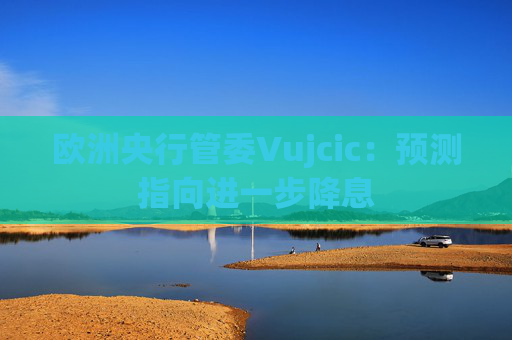 欧洲央行管委Vujcic：预测指向进一步降息