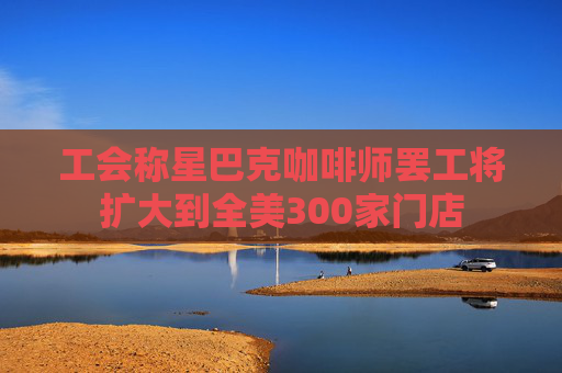 工会称星巴克咖啡师罢工将扩大到全美300家门店