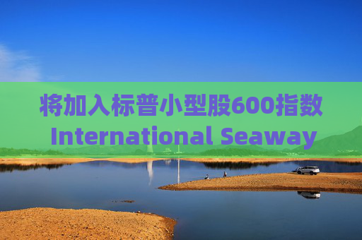 将加入标普小型股600指数 International Seaways盘前涨超7%