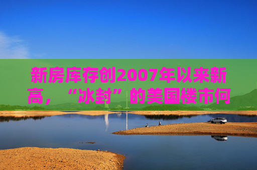 新房库存创2007年以来新高，“冰封”的美国楼市何时迎来春天？