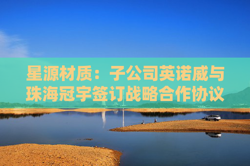 星源材质：子公司英诺威与珠海冠宇签订战略合作协议