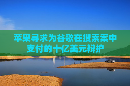苹果寻求为谷歌在搜索案中支付的十亿美元辩护