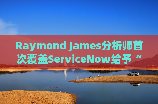 Raymond James分析师首次覆盖ServiceNow给予“跑赢大盘”评级