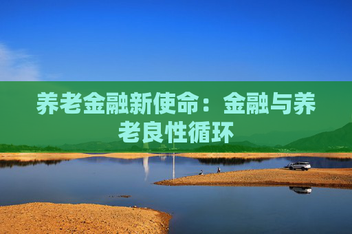 养老金融新使命：金融与养老良性循环