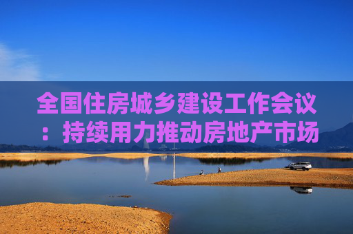 全国住房城乡建设工作会议：持续用力推动房地产市场止跌回稳