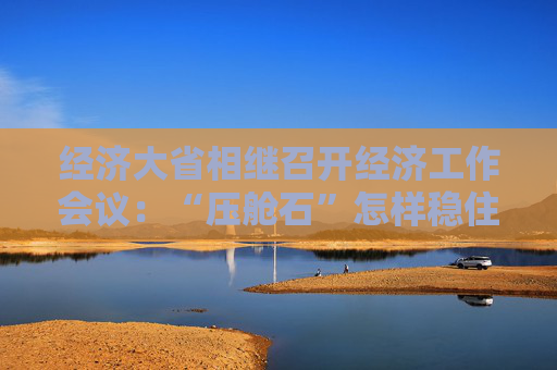 经济大省相继召开经济工作会议：“压舱石”怎样稳住基本盘