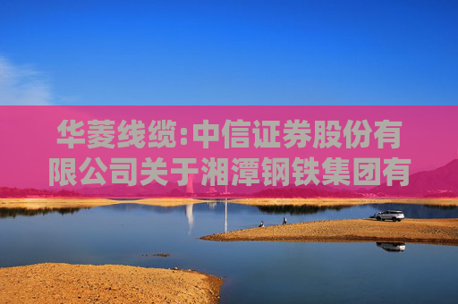 华菱线缆:中信证券股份有限公司关于湘潭钢铁集团有限公司免于发出要约收购湖南华菱线缆股份有限公司之2024年半年度持续督导意见暨持续督导总结报告