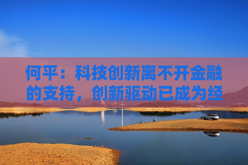 何平：科技创新离不开金融的支持，创新驱动已成为经济发展模式的不二选择