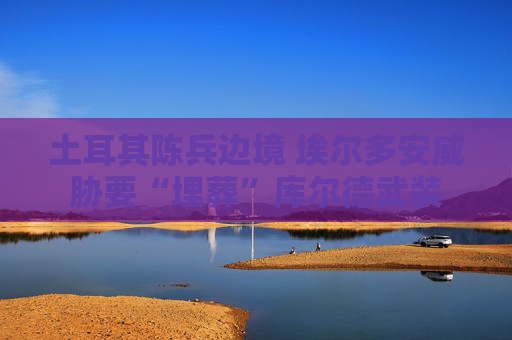 土耳其陈兵边境 埃尔多安威胁要“埋葬”库尔德武装