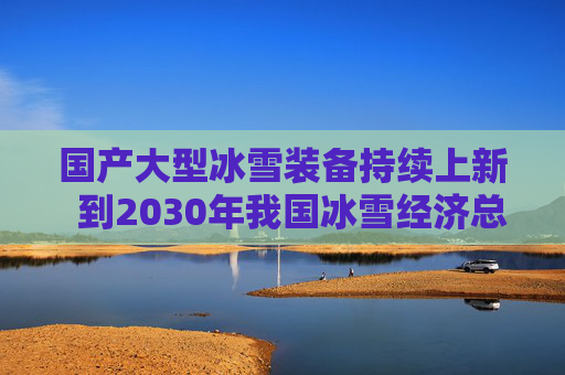 国产大型冰雪装备持续上新  到2030年我国冰雪经济总规模将达1.5万亿元
