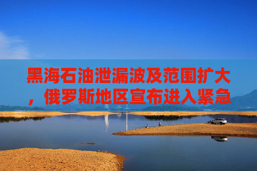 黑海石油泄漏波及范围扩大，俄罗斯地区宣布进入紧急状态！