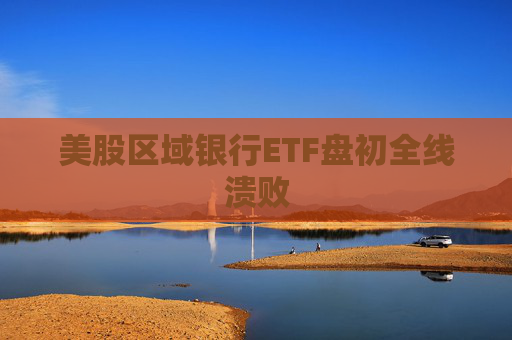 美股区域银行ETF盘初全线溃败