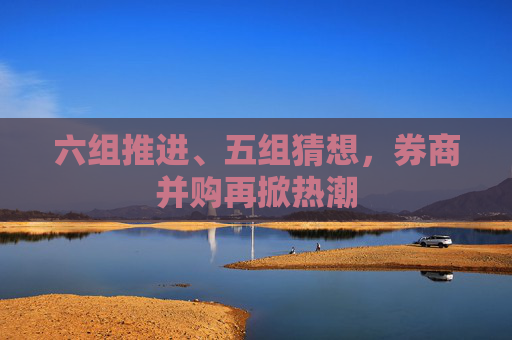 六组推进、五组猜想，券商并购再掀热潮