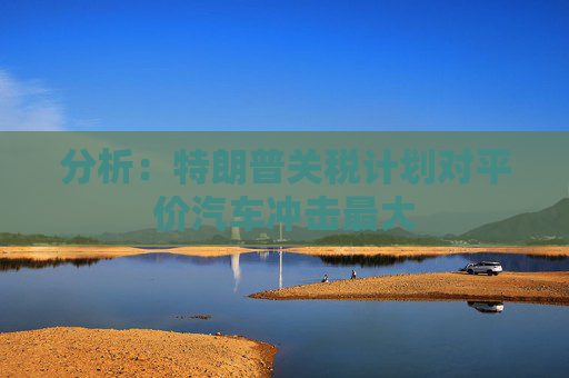 分析：特朗普关税计划对平价汽车冲击最大