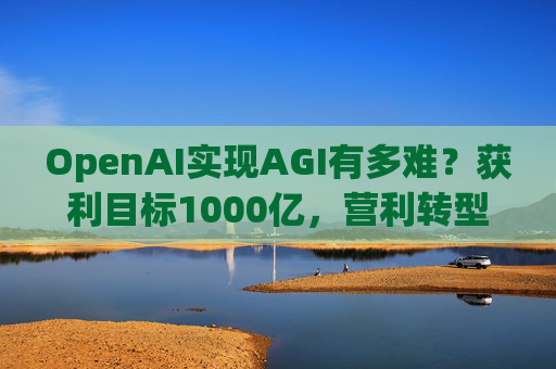 OpenAI实现AGI有多难？获利目标1000亿，营利转型还得和微软攻克四大难关