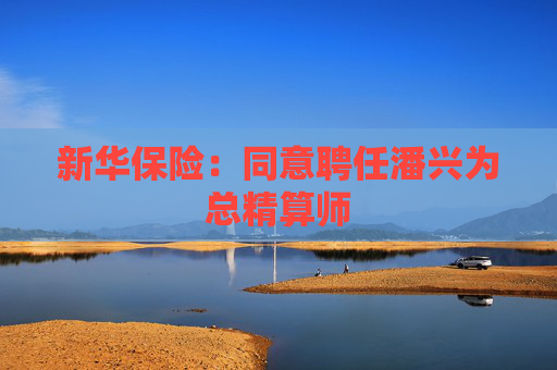 新华保险：同意聘任潘兴为总精算师