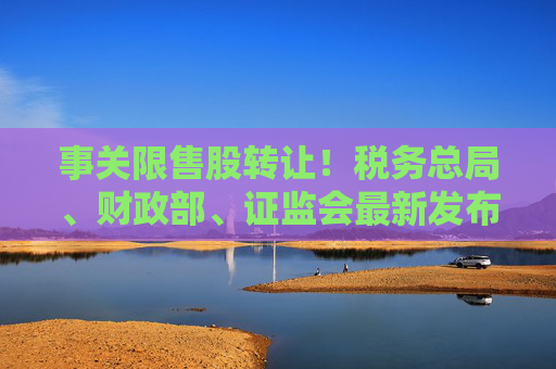 事关限售股转让！税务总局、财政部、证监会最新发布
