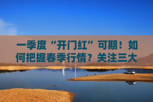 一季度“开门红”可期！如何把握春季行情？关注三大主线