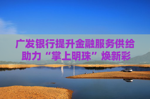 广发银行提升金融服务供给 助力“掌上明珠”焕新彩